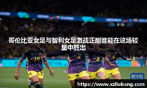 哥伦比亚女足与智利女足激战正酣谁能在这场较量中胜出